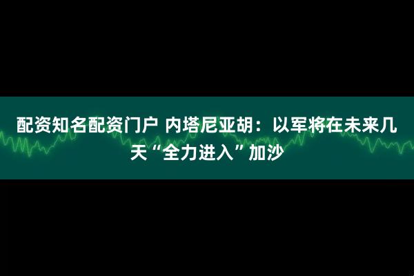 配资知名配资门户 内塔尼亚胡：以军将在未来几天“全力进入”加沙