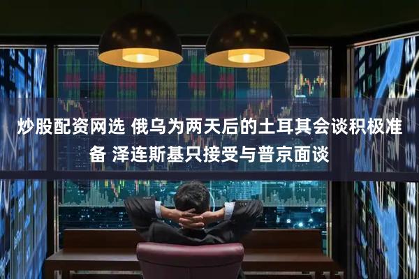 炒股配资网选 俄乌为两天后的土耳其会谈积极准备 泽连斯基只接受与普京面谈