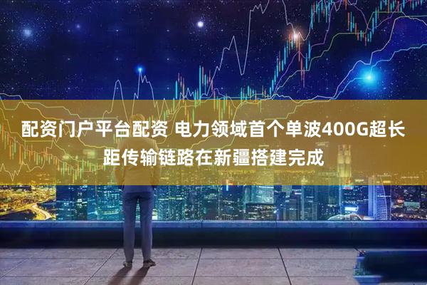 配资门户平台配资 电力领域首个单波400G超长距传输链路在新疆搭建完成