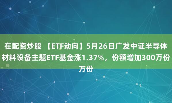 在配资炒股 【ETF动向】5月26日广发中证半导体材料设备主题ETF基金涨1.37%，份额增加300万份