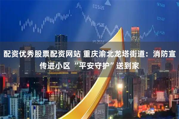 配资优秀股票配资网站 重庆渝北龙塔街道：消防宣传进小区 “平安守护”送到家