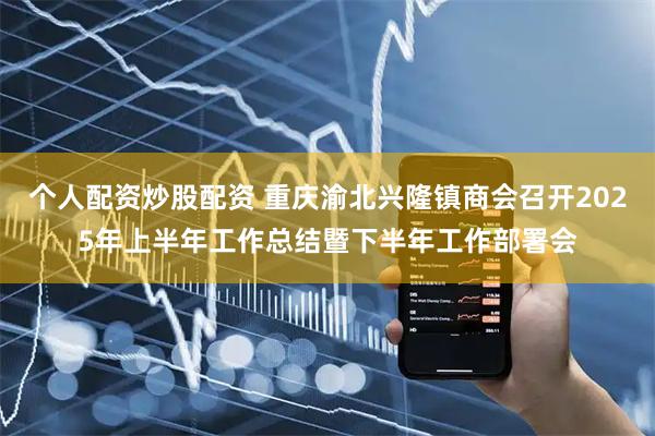 个人配资炒股配资 重庆渝北兴隆镇商会召开2025年上半年工作总结暨下半年工作部署会