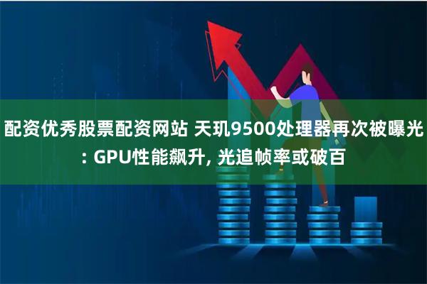 配资优秀股票配资网站 天玑9500处理器再次被曝光: GPU性能飙升, 光追帧率或破百