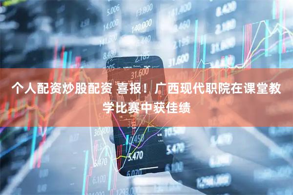 个人配资炒股配资 喜报！广西现代职院在课堂教学比赛中获佳绩