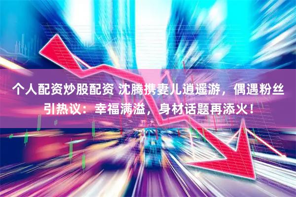个人配资炒股配资 沈腾携妻儿逍遥游，偶遇粉丝引热议：幸福满溢，身材话题再添火！