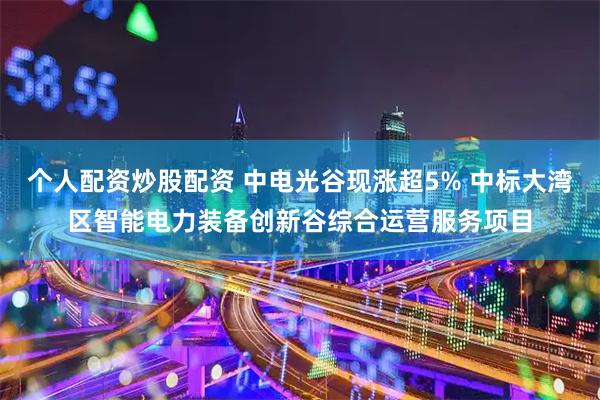 个人配资炒股配资 中电光谷现涨超5% 中标大湾区智能电力装备创新谷综合运营服务项目