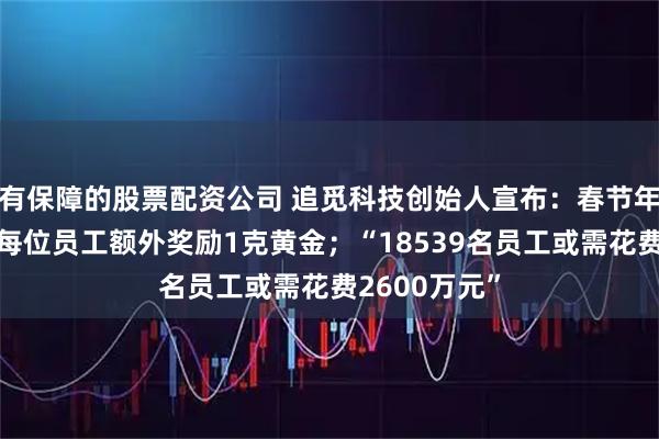 有保障的股票配资公司 追觅科技创始人宣布：春节年终奖外，给每位员工额外奖励1克黄金；“18539名员工或需花费2600万元”