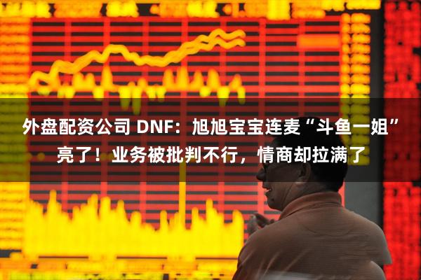 外盘配资公司 DNF：旭旭宝宝连麦“斗鱼一姐”亮了！业务被批判不行，情商却拉满了