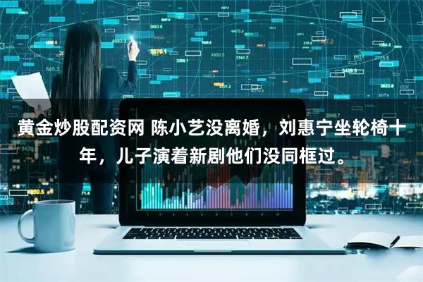 黄金炒股配资网 陈小艺没离婚，刘惠宁坐轮椅十年，儿子演着新剧他们没同框过。