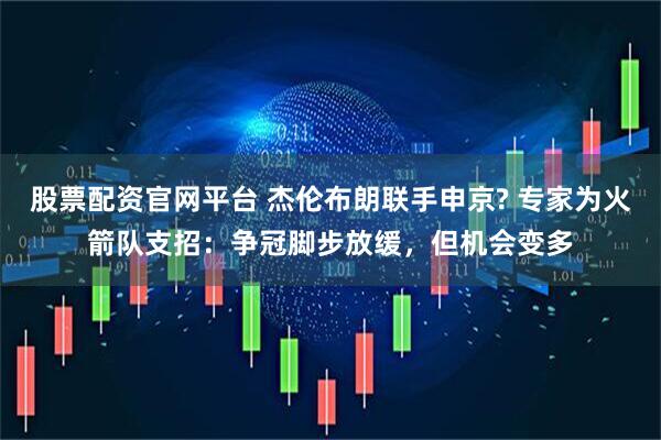 股票配资官网平台 杰伦布朗联手申京? 专家为火箭队支招：争冠脚步放缓，但机会变多