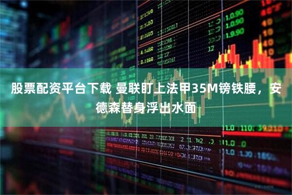 股票配资平台下载 曼联盯上法甲35M镑铁腰，安德森替身浮出水面