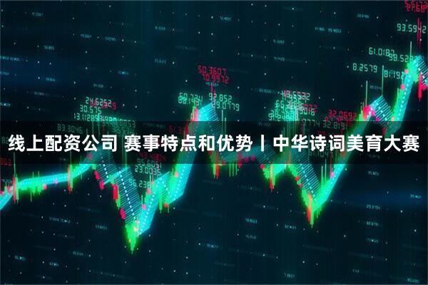 线上配资公司 赛事特点和优势丨中华诗词美育大赛