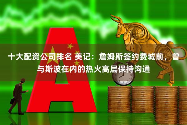 十大配资公司排名 美记：詹姆斯签约费城前，曾与斯波在内的热火高层保持沟通