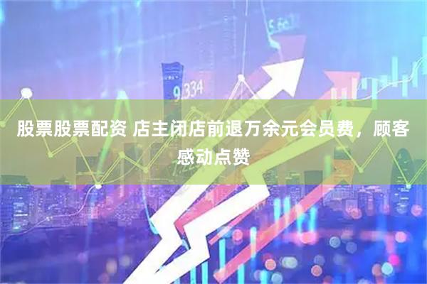股票股票配资 店主闭店前退万余元会员费，顾客感动点赞