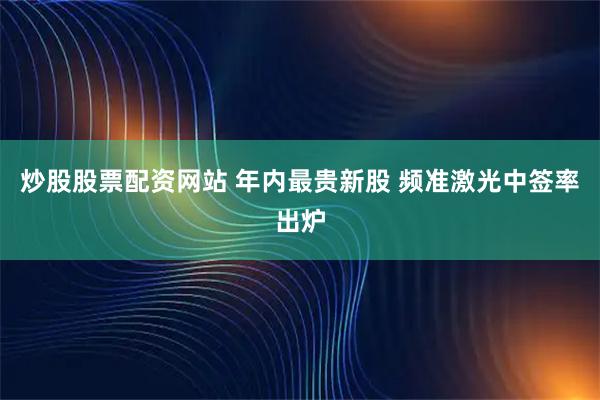 炒股股票配资网站 年内最贵新股 频准激光中签率出炉