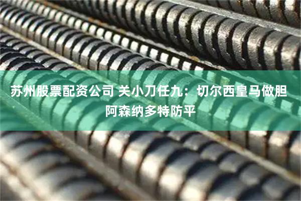 苏州股票配资公司 关小刀任九：切尔西皇马做胆 阿森纳多特防平