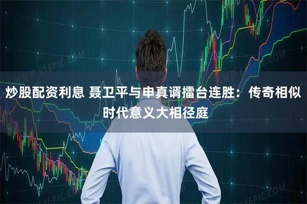 炒股配资利息 聂卫平与申真谞擂台连胜：传奇相似 时代意义大相径庭