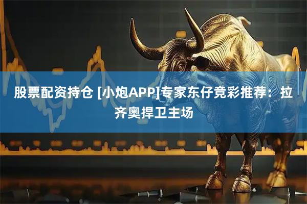 股票配资持仓 [小炮APP]专家东仔竞彩推荐：拉齐奥捍卫主场