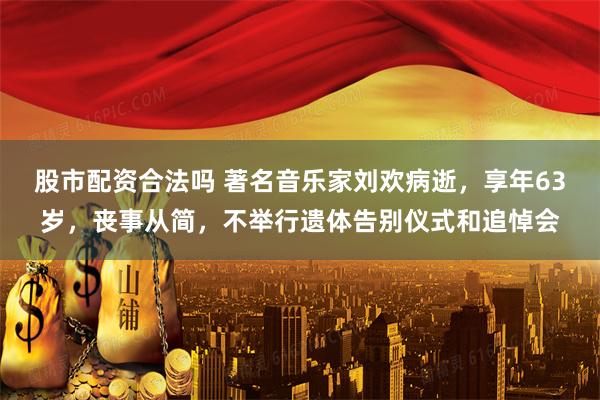 股市配资合法吗 著名音乐家刘欢病逝，享年63岁，丧事从简，不举行遗体告别仪式和追悼会