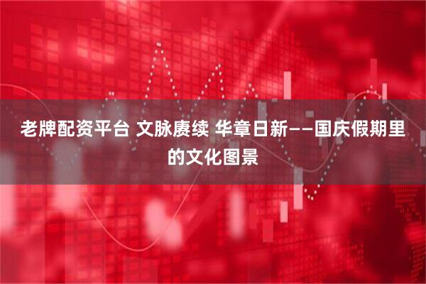 老牌配资平台 文脉赓续 华章日新——国庆假期里的文化图景