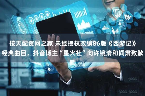 按天配资网之家 未经授权改编86版《西游记》经典曲目,抖音博主“星火社”向许镜清和阎肃致歉